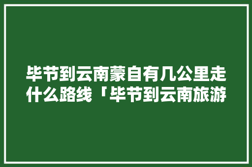 毕节到云南蒙自有几公里走什么路线「毕节到云南旅游景点攻略路线」 毕节到云南蒙自有几公里走什么路线「毕节到云南旅游景点攻略路线」 手机电脑