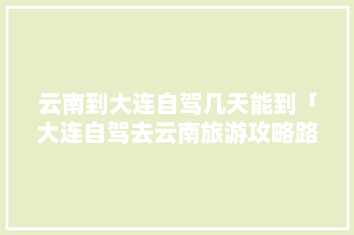 云南到大连自驾几天能到「大连自驾去云南旅游攻略路线」 云南到大连自驾几天能到「大连自驾去云南旅游攻略路线」 健康母婴