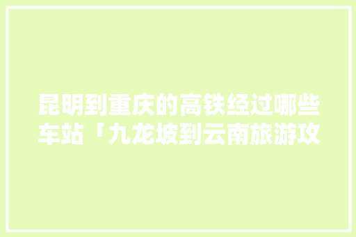 昆明到重庆的高铁经过哪些车站「九龙坡到云南旅游攻略图片」 昆明到重庆的高铁经过哪些车站「九龙坡到云南旅游攻略图片」 汽车常识