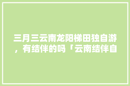 三月三云南龙阳梯田独自游，有结伴的吗「云南结伴自由行」 三月三云南龙阳梯田独自游，有结伴的吗「云南结伴自由行」 时尚穿搭
