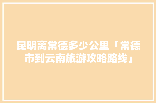 昆明离常德多少公里「常德市到云南旅游攻略路线」 昆明离常德多少公里「常德市到云南旅游攻略路线」 汽车常识