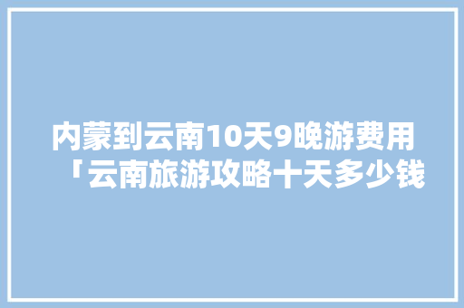 内蒙到云南10天9晚游费用「云南旅游攻略十天多少钱啊」 内蒙到云南10天9晚游费用「云南旅游攻略十天多少钱啊」 教育法律