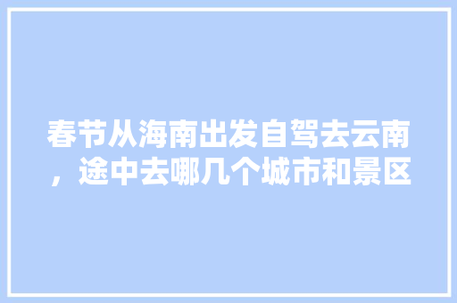 春节从海南出发自驾去云南，途中去哪几个城市和景区比较好？有哪些路线推荐「三亚出发去云南旅游攻略路线」 春节从海南出发自驾去云南，途中去哪几个城市和景区比较好？有哪些路线推荐「三亚出发去云南旅游攻略路线」 时尚穿搭