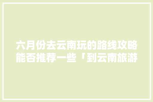 六月份去云南玩的路线攻略能否推荐一些「到云南旅游拍照攻略图」 六月份去云南玩的路线攻略能否推荐一些「到云南旅游拍照攻略图」 时尚穿搭