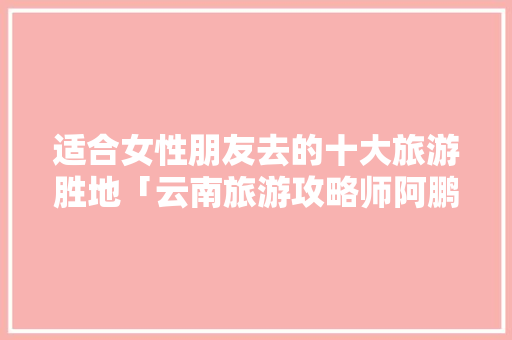 适合女性朋友去的十大旅游胜地「云南旅游攻略师阿鹏简介」 适合女性朋友去的十大旅游胜地「云南旅游攻略师阿鹏简介」 时尚穿搭
