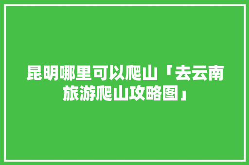 昆明哪里可以爬山「去云南旅游爬山攻略图」 昆明哪里可以爬山「去云南旅游爬山攻略图」 美食菜谱