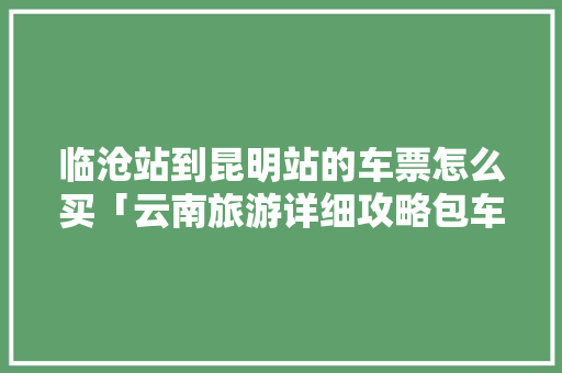 临沧站到昆明站的车票怎么买「云南旅游详细攻略包车票多少钱」 临沧站到昆明站的车票怎么买「云南旅游详细攻略包车票多少钱」 旅游攻略