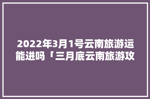 2022年3月1号云南旅游运能进吗「三月底云南旅游攻略大全」 2022年3月1号云南旅游运能进吗「三月底云南旅游攻略大全」 教育法律