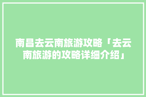 南昌去云南旅游攻略「去云南旅游的攻略详细介绍」 南昌去云南旅游攻略「去云南旅游的攻略详细介绍」 汽车常识