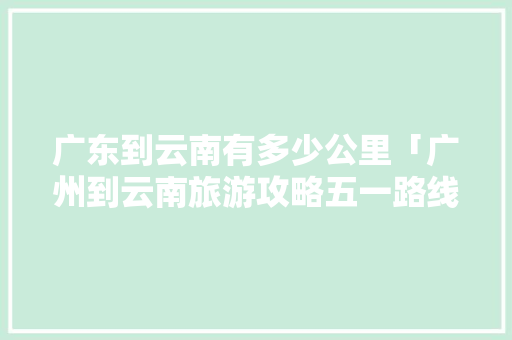 广东到云南有多少公里「广州到云南旅游攻略五一路线」 广东到云南有多少公里「广州到云南旅游攻略五一路线」 时尚穿搭