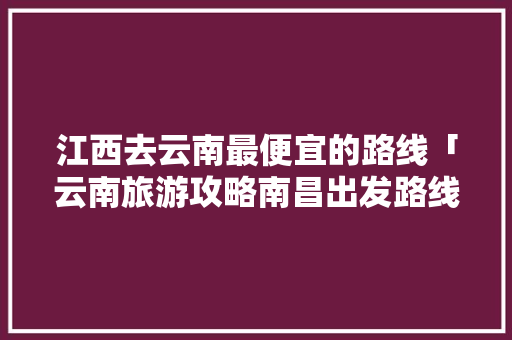 江西去云南最便宜的路线「云南旅游攻略南昌出发路线」 江西去云南最便宜的路线「云南旅游攻略南昌出发路线」 美食菜谱