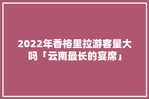 2022年香格里拉游客量大吗「云南最长的宴席」 2022年香格里拉游客量大吗「云南最长的宴席」 美食菜谱