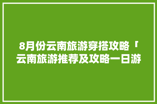 8月份云南旅游穿搭攻略「云南旅游推荐及攻略一日游」 8月份云南旅游穿搭攻略「云南旅游推荐及攻略一日游」 时尚穿搭