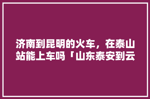 济南到昆明的火车，在泰山站能上车吗「山东泰安到云南旅游攻略路线」 济南到昆明的火车，在泰山站能上车吗「山东泰安到云南旅游攻略路线」 旅游攻略