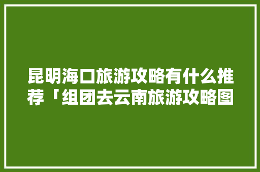 昆明海口旅游攻略有什么推荐「组团去云南旅游攻略图片」 昆明海口旅游攻略有什么推荐「组团去云南旅游攻略图片」 美食菜谱