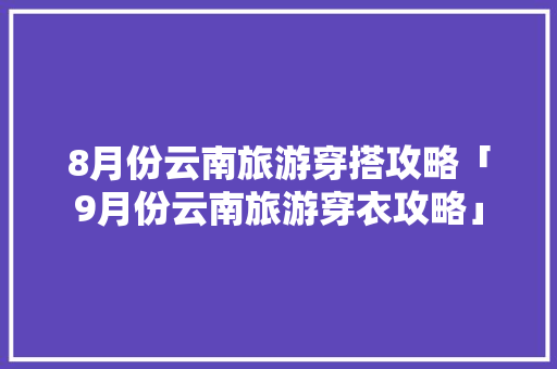 8月份云南旅游穿搭攻略「9月份云南旅游穿衣攻略」 8月份云南旅游穿搭攻略「9月份云南旅游穿衣攻略」 美食菜谱