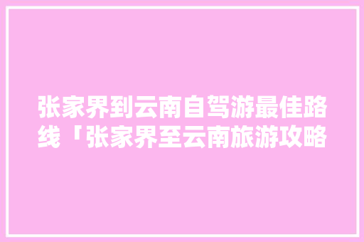 张家界到云南自驾游最佳路线「张家界至云南旅游攻略路线」 张家界到云南自驾游最佳路线「张家界至云南旅游攻略路线」 时尚穿搭