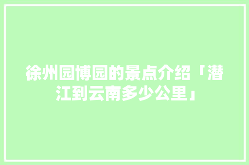 徐州园博园的景点介绍「潜江到云南多少公里」 徐州园博园的景点介绍「潜江到云南多少公里」 汽车常识