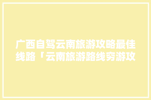 广西自驾云南旅游攻略最佳线路「云南旅游路线穷游攻略图片」 广西自驾云南旅游攻略最佳线路「云南旅游路线穷游攻略图片」 旅游攻略