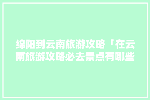 绵阳到云南旅游攻略「在云南旅游攻略必去景点有哪些」 绵阳到云南旅游攻略「在云南旅游攻略必去景点有哪些」 汽车常识