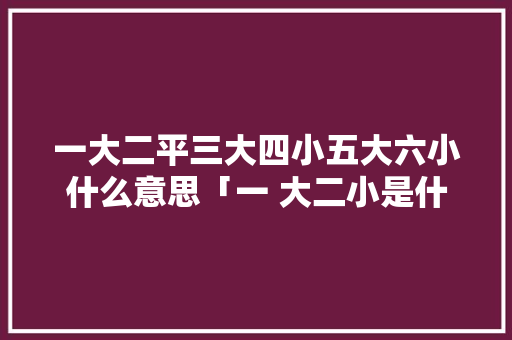 一大二平三大四小五大六小什么意思「一 大二小是什么字」 一大二平三大四小五大六小什么意思「一 大二小是什么字」 汽车常识