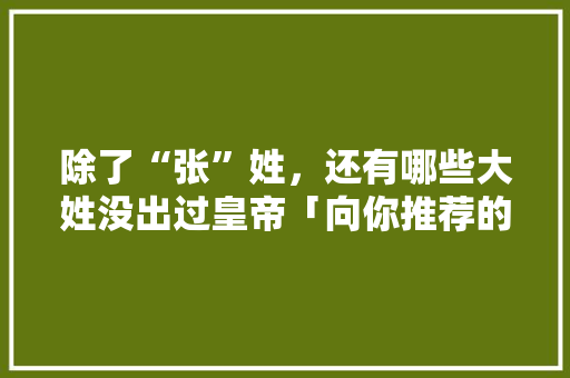 除了“张”姓，还有哪些大姓没出过皇帝「向你推荐的云南旅行攻略」 除了“张”姓，还有哪些大姓没出过皇帝「向你推荐的云南旅行攻略」 汽车常识