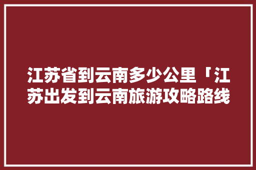 江苏省到云南多少公里「江苏出发到云南旅游攻略路线」 江苏省到云南多少公里「江苏出发到云南旅游攻略路线」 汽车常识