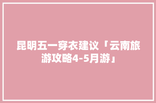 昆明五一穿衣建议「云南旅游攻略4-5月游」 昆明五一穿衣建议「云南旅游攻略4-5月游」 手机电脑