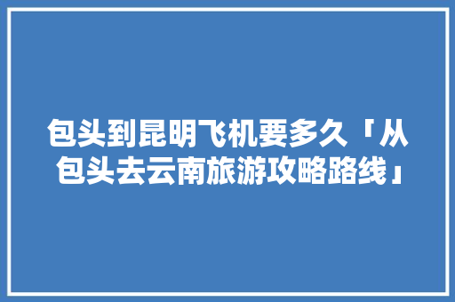 包头到昆明飞机要多久「从包头去云南旅游攻略路线」 包头到昆明飞机要多久「从包头去云南旅游攻略路线」 汽车常识