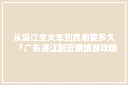 从湛江坐火车到昆明要多久「广东湛江到云南旅游攻略路线图」 从湛江坐火车到昆明要多久「广东湛江到云南旅游攻略路线图」 旅游攻略