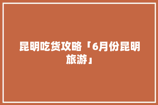 昆明吃货攻略「6月份昆明旅游」 昆明吃货攻略「6月份昆明旅游」 手机电脑