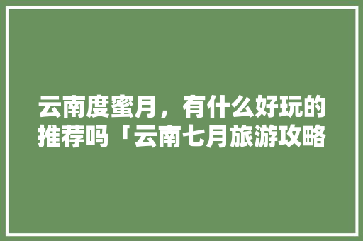云南度蜜月，有什么好玩的推荐吗「云南七月旅游攻略」 云南度蜜月，有什么好玩的推荐吗「云南七月旅游攻略」 汽车常识
