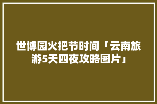 世博园火把节时间「云南旅游5天四夜攻略图片」 世博园火把节时间「云南旅游5天四夜攻略图片」 教育法律