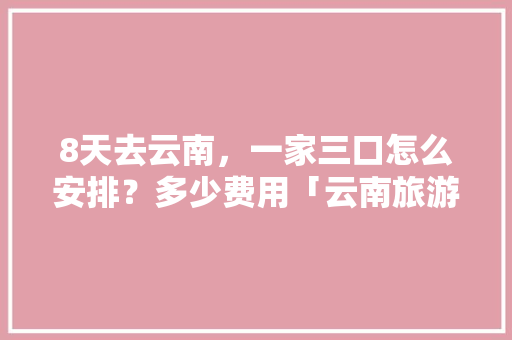 8天去云南，一家三口怎么安排？多少费用「云南旅游攻略2天一晚行程多少钱啊」 8天去云南，一家三口怎么安排？多少费用「云南旅游攻略2天一晚行程多少钱啊」 健康母婴