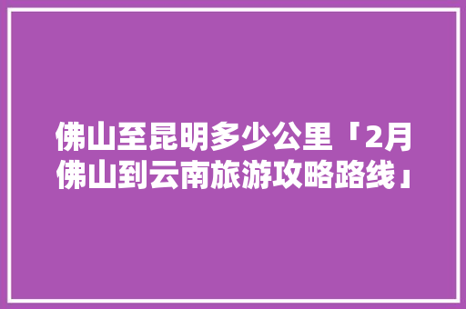 佛山至昆明多少公里「2月佛山到云南旅游攻略路线」 佛山至昆明多少公里「2月佛山到云南旅游攻略路线」 时尚穿搭