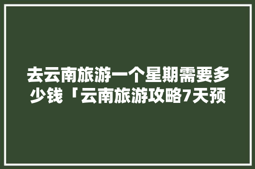 去云南旅游一个星期需要多少钱「云南旅游攻略7天预算多少钱」 去云南旅游一个星期需要多少钱「云南旅游攻略7天预算多少钱」 教育法律