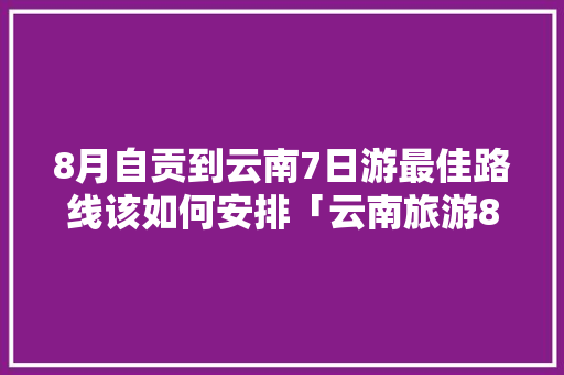 8月自贡到云南7日游最佳路线该如何安排「云南旅游8月3天攻略图」 8月自贡到云南7日游最佳路线该如何安排「云南旅游8月3天攻略图」 教育法律