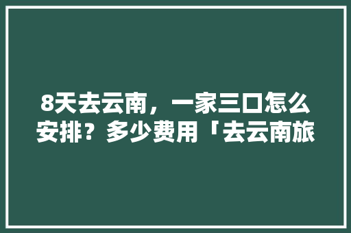 8天去云南，一家三口怎么安排？多少费用「去云南旅游攻略费用高嘛现在」 8天去云南，一家三口怎么安排？多少费用「去云南旅游攻略费用高嘛现在」 汽车常识