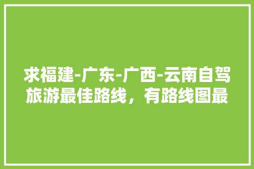 求福建-广东-广西-云南自驾旅游最佳路线，有路线图最好「广东云南自驾游攻略」 求福建-广东-广西-云南自驾旅游最佳路线，有路线图最好「广东云南自驾游攻略」 旅游攻略
