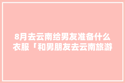 8月去云南给男友准备什么衣服「和男朋友去云南旅游的意义」 8月去云南给男友准备什么衣服「和男朋友去云南旅游的意义」 手机电脑