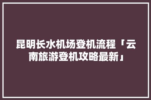 昆明长水机场登机流程「云南旅游登机攻略最新」 昆明长水机场登机流程「云南旅游登机攻略最新」 时尚穿搭