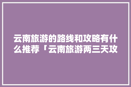 云南旅游的路线和攻略有什么推荐「云南旅游两三天攻略路线图」 云南旅游的路线和攻略有什么推荐「云南旅游两三天攻略路线图」 时尚穿搭