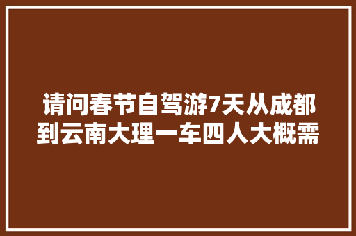 请问春节自驾游7天从成都到云南大理一车四人大概需要多少费用吗？平均多少「云南旅游攻略四人行图片」 请问春节自驾游7天从成都到云南大理一车四人大概需要多少费用吗？平均多少「云南旅游攻略四人行图片」 教育法律