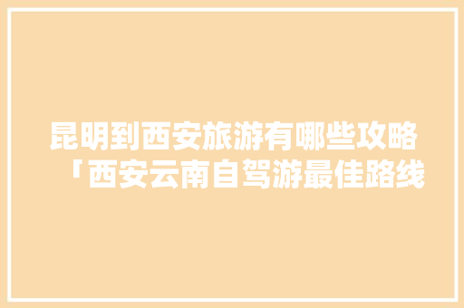 昆明到西安旅游有哪些攻略「西安云南自驾游最佳路线」 昆明到西安旅游有哪些攻略「西安云南自驾游最佳路线」 汽车常识