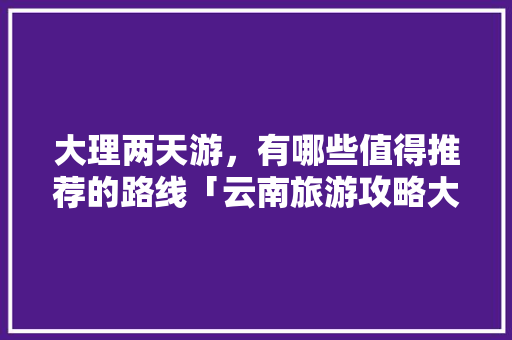 大理两天游，有哪些值得推荐的路线「云南旅游攻略大理二日游路线」 大理两天游，有哪些值得推荐的路线「云南旅游攻略大理二日游路线」 汽车常识