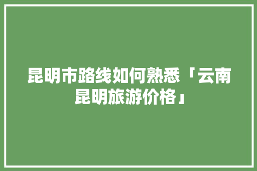 昆明市路线如何熟悉「云南昆明旅游价格」 昆明市路线如何熟悉「云南昆明旅游价格」 手机电脑