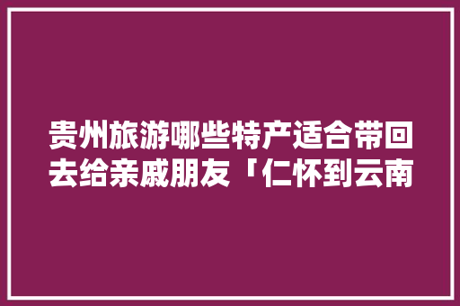 贵州旅游哪些特产适合带回去给亲戚朋友「仁怀到云南旅游攻略路线」 贵州旅游哪些特产适合带回去给亲戚朋友「仁怀到云南旅游攻略路线」 教育法律