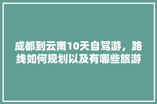 成都到云南10天自驾游，路线如何规划以及有哪些旅游攻略推荐「云南旅游四五天攻略图片」 成都到云南10天自驾游，路线如何规划以及有哪些旅游攻略推荐「云南旅游四五天攻略图片」 手机电脑