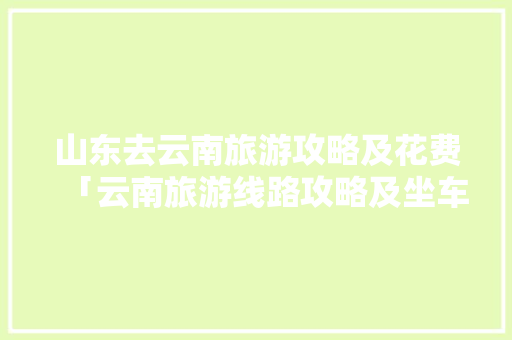 山东去云南旅游攻略及花费「云南旅游线路攻略及坐车攻略」 山东去云南旅游攻略及花费「云南旅游线路攻略及坐车攻略」 健康母婴