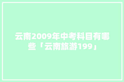 云南2009年中考科目有哪些「云南旅游199」 云南2009年中考科目有哪些「云南旅游199」 教育法律